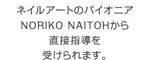 ネイルアートのパイオニアNORIKO NAITOHから名古屋にある『Noriko Naitoh ネイルカレッジ』で直接指導を受けられます。